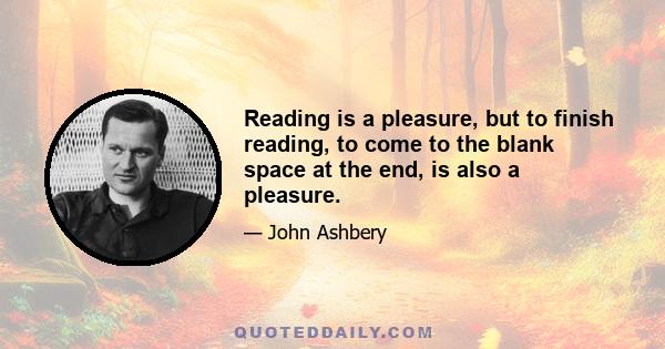 Reading is a pleasure, but to finish reading, to come to the blank space at the end, is also a pleasure.