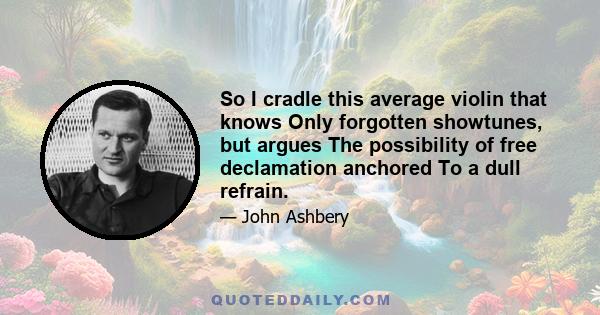 So I cradle this average violin that knows Only forgotten showtunes, but argues The possibility of free declamation anchored To a dull refrain.