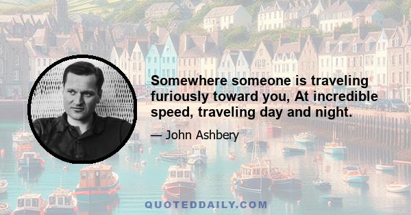 Somewhere someone is traveling furiously toward you, At incredible speed, traveling day and night.