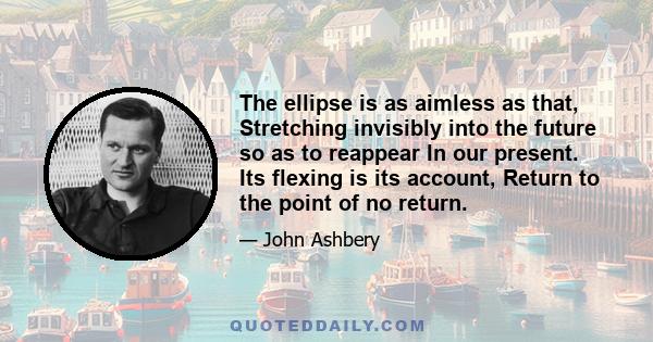 The ellipse is as aimless as that, Stretching invisibly into the future so as to reappear In our present. Its flexing is its account, Return to the point of no return.