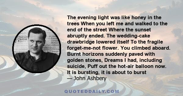 The evening light was like honey in the trees When you left me and walked to the end of the street Where the sunset abruptly ended. The wedding-cake drawbridge lowered itself To the fragile forget-me-not flower. You