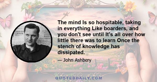 The mind Is so hospitable, taking in everything Like boarders, and you don't see until It's all over how little there was to learn Once the stench of knowledge has dissipated.