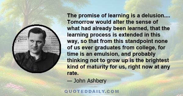 The promise of learning is a delusion.... Tomorrow would alter the sense of what had already been learned, that the learning process is extended in this way, so that from this standpoint none of us ever graduates from