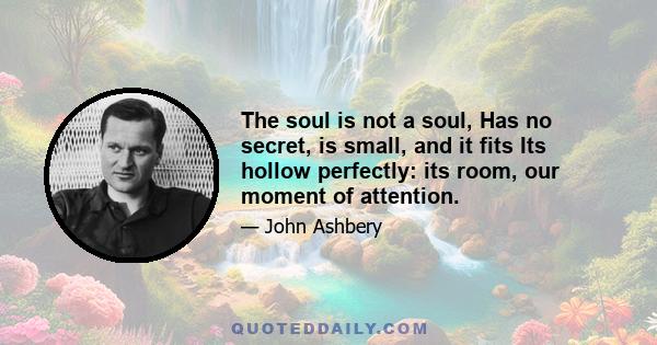 The soul is not a soul, Has no secret, is small, and it fits Its hollow perfectly: its room, our moment of attention.