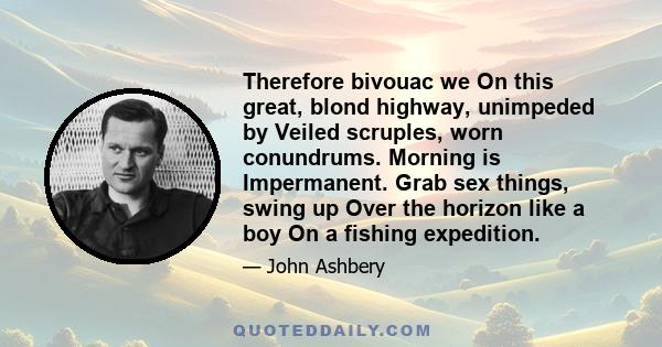 Therefore bivouac we On this great, blond highway, unimpeded by Veiled scruples, worn conundrums. Morning is Impermanent. Grab sex things, swing up Over the horizon like a boy On a fishing expedition.