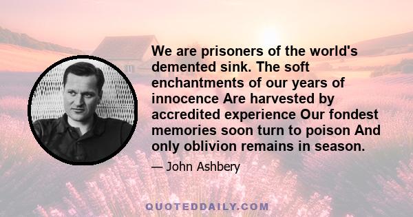 We are prisoners of the world's demented sink. The soft enchantments of our years of innocence Are harvested by accredited experience Our fondest memories soon turn to poison And only oblivion remains in season.