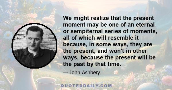 We might realize that the present moment may be one of an eternal or sempiternal series of moments, all of which will resemble it because, in some ways, they are the present, and won't in other ways, because the present 