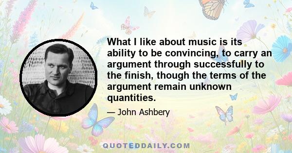 What I like about music is its ability to be convincing, to carry an argument through successfully to the finish, though the terms of the argument remain unknown quantities.