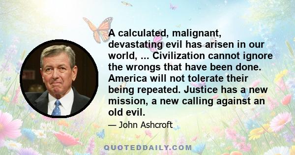 A calculated, malignant, devastating evil has arisen in our world, ... Civilization cannot ignore the wrongs that have been done. America will not tolerate their being repeated. Justice has a new mission, a new calling