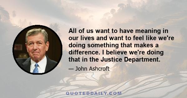 All of us want to have meaning in our lives and want to feel like we're doing something that makes a difference. I believe we're doing that in the Justice Department.