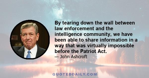 By tearing down the wall between law enforcement and the intelligence community, we have been able to share information in a way that was virtually impossible before the Patriot Act.