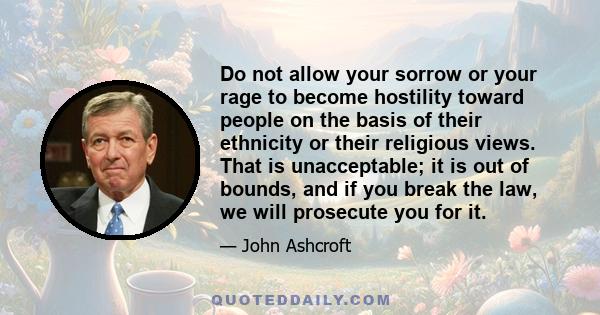 Do not allow your sorrow or your rage to become hostility toward people on the basis of their ethnicity or their religious views. That is unacceptable; it is out of bounds, and if you break the law, we will prosecute