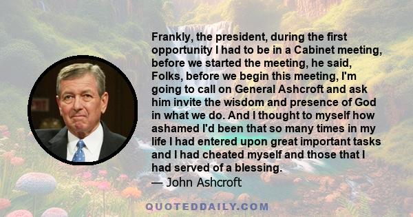 Frankly, the president, during the first opportunity I had to be in a Cabinet meeting, before we started the meeting, he said, Folks, before we begin this meeting, I'm going to call on General Ashcroft and ask him