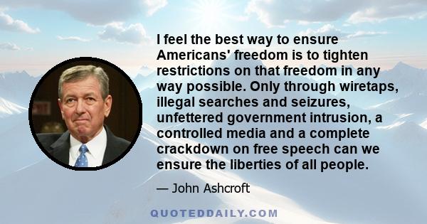 I feel the best way to ensure Americans' freedom is to tighten restrictions on that freedom in any way possible. Only through wiretaps, illegal searches and seizures, unfettered government intrusion, a controlled media