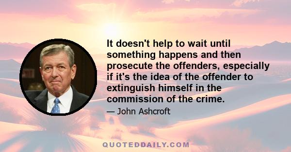 It doesn't help to wait until something happens and then prosecute the offenders, especially if it's the idea of the offender to extinguish himself in the commission of the crime.