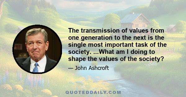 The transmission of values from one generation to the next is the single most important task of the society. ...What am I doing to shape the values of the society?