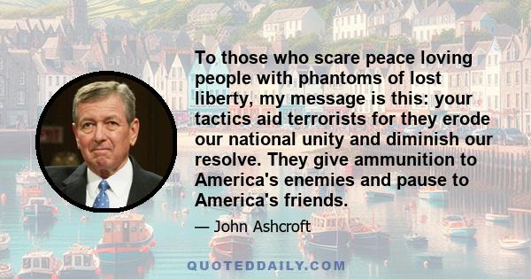 To those who scare peace loving people with phantoms of lost liberty, my message is this: your tactics aid terrorists for they erode our national unity and diminish our resolve. They give ammunition to America's enemies 