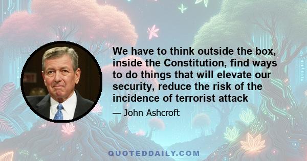 We have to think outside the box, inside the Constitution, find ways to do things that will elevate our security, reduce the risk of the incidence of terrorist attack