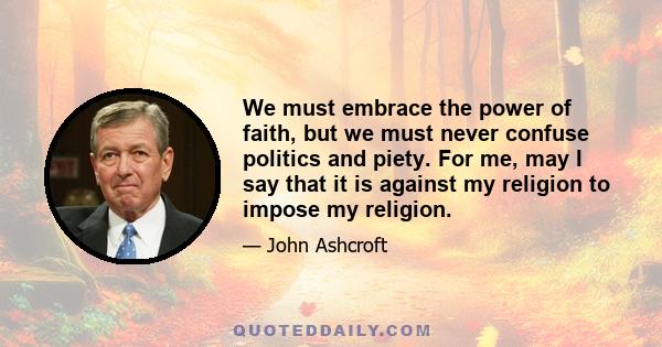 We must embrace the power of faith, but we must never confuse politics and piety. For me, may I say that it is against my religion to impose my religion.