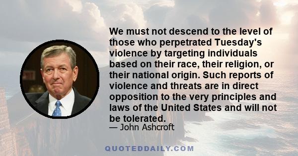 We must not descend to the level of those who perpetrated Tuesday's violence by targeting individuals based on their race, their religion, or their national origin. Such reports of violence and threats are in direct