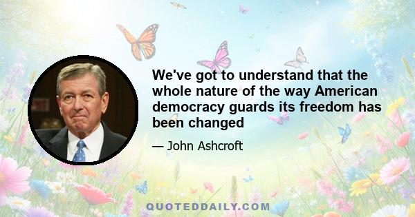 We've got to understand that the whole nature of the way American democracy guards its freedom has been changed