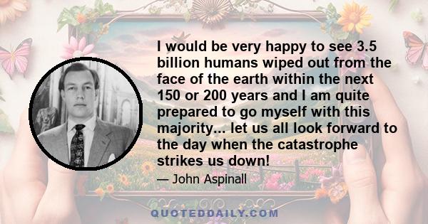 I would be very happy to see 3.5 billion humans wiped out from the face of the earth within the next 150 or 200 years and I am quite prepared to go myself with this majority... let us all look forward to the day when