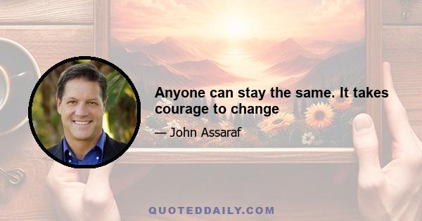 Anyone can stay the same. It takes courage to change