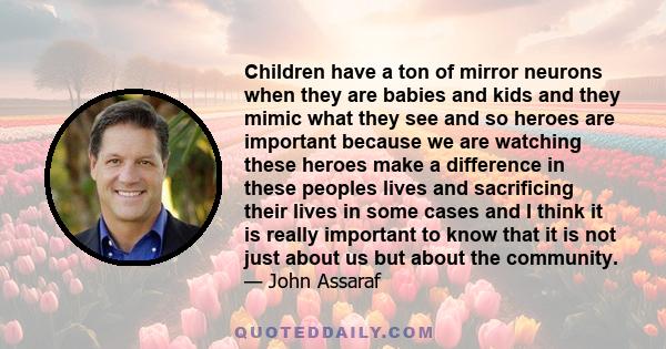 Children have a ton of mirror neurons when they are babies and kids and they mimic what they see and so heroes are important because we are watching these heroes make a difference in these peoples lives and sacrificing