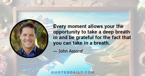 Every moment allows your the opportunity to take a deep breath in and be grateful for the fact that you can take in a breath.