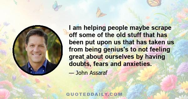 I am helping people maybe scrape off some of the old stuff that has been put upon us that has taken us from being genius's to not feeling great about ourselves by having doubts, fears and anxieties.