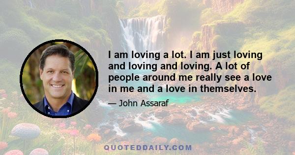 I am loving a lot. I am just loving and loving and loving. A lot of people around me really see a love in me and a love in themselves.