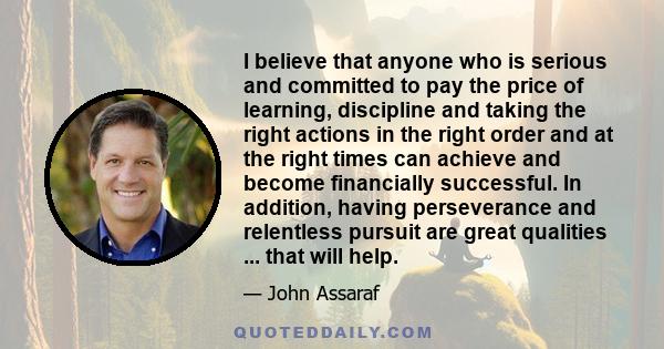 I believe that anyone who is serious and committed to pay the price of learning, discipline and taking the right actions in the right order and at the right times can achieve and become financially successful. In