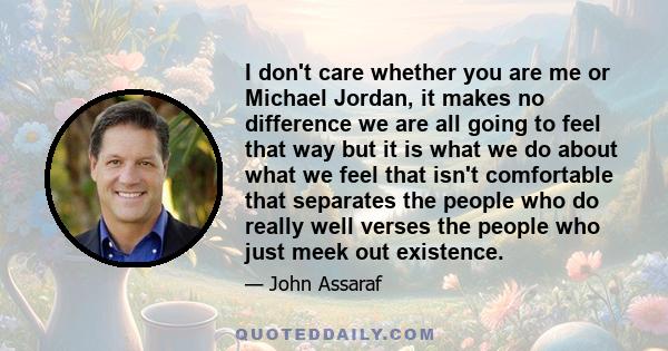 I don't care whether you are me or Michael Jordan, it makes no difference we are all going to feel that way but it is what we do about what we feel that isn't comfortable that separates the people who do really well