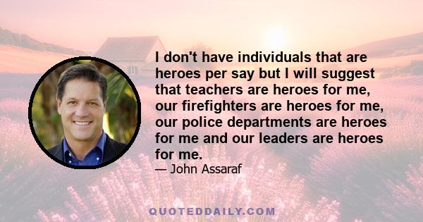 I don't have individuals that are heroes per say but I will suggest that teachers are heroes for me, our firefighters are heroes for me, our police departments are heroes for me and our leaders are heroes for me.