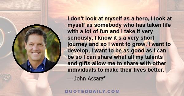 I don't look at myself as a hero, I look at myself as somebody who has taken life with a lot of fun and I take it very seriously, I know it s a very short journey and so I want to grow, I want to develop, I want to be