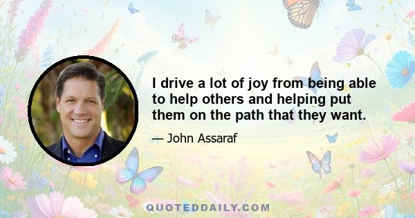 I drive a lot of joy from being able to help others and helping put them on the path that they want.