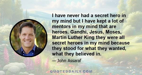 I have never had a secret hero in my mind but I have kept a lot of mentors in my mind that are heroes. Gandhi, Jesus, Moses, Martin Luther King they were all secret heroes in my mind because they stood for what they