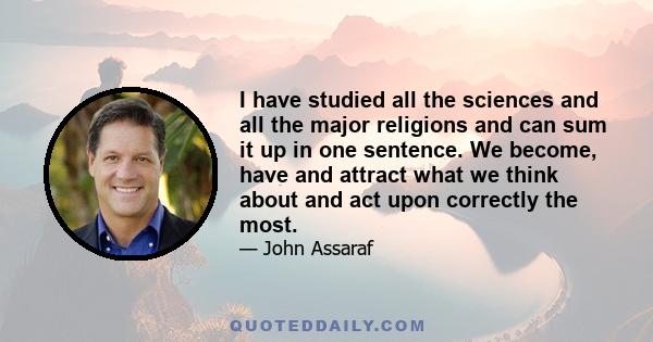 I have studied all the sciences and all the major religions and can sum it up in one sentence. We become, have and attract what we think about and act upon correctly the most.