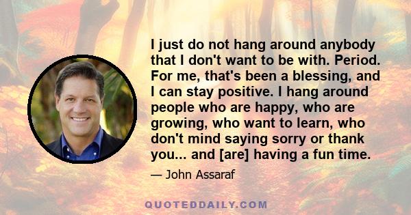 I just do not hang around anybody that I don't want to be with. Period. For me, that's been a blessing, and I can stay positive. I hang around people who are happy, who are growing, who want to learn, who don't mind