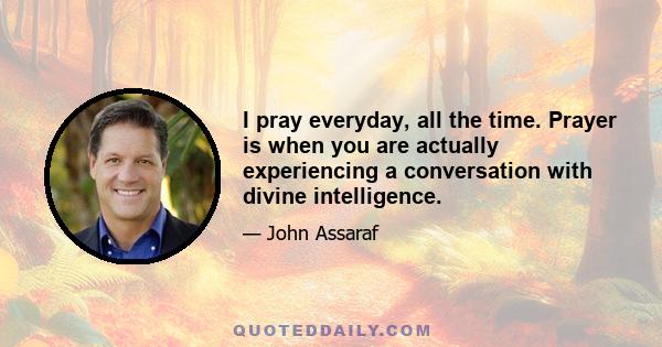 I pray everyday, all the time. Prayer is when you are actually experiencing a conversation with divine intelligence.