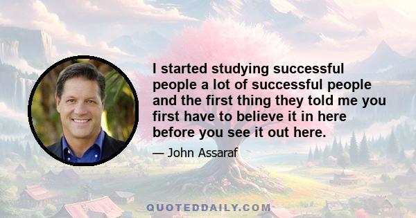 I started studying successful people a lot of successful people and the first thing they told me you first have to believe it in here before you see it out here.