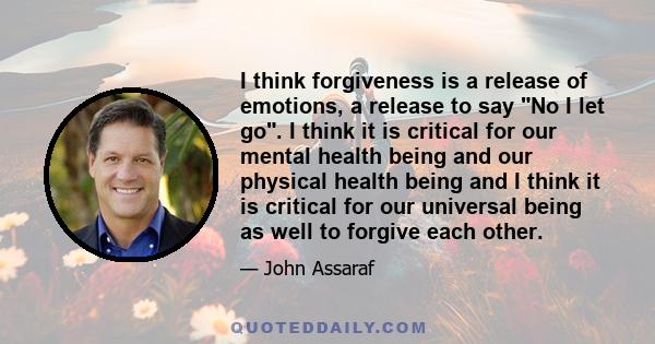 I think forgiveness is a release of emotions, a release to say No I let go. I think it is critical for our mental health being and our physical health being and I think it is critical for our universal being as well to