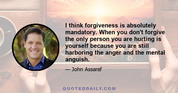 I think forgiveness is absolutely mandatory. When you don't forgive the only person you are hurting is yourself because you are still harboring the anger and the mental anguish.