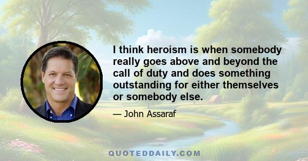 I think heroism is when somebody really goes above and beyond the call of duty and does something outstanding for either themselves or somebody else.