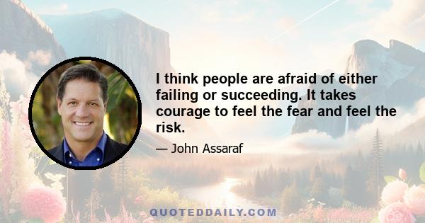 I think people are afraid of either failing or succeeding. It takes courage to feel the fear and feel the risk.