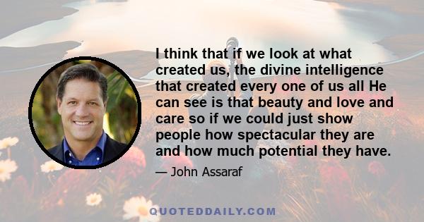 I think that if we look at what created us, the divine intelligence that created every one of us all He can see is that beauty and love and care so if we could just show people how spectacular they are and how much