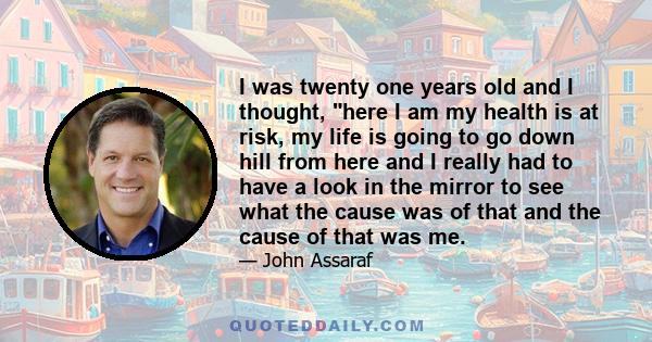 I was twenty one years old and I thought, here I am my health is at risk, my life is going to go down hill from here and I really had to have a look in the mirror to see what the cause was of that and the cause of that