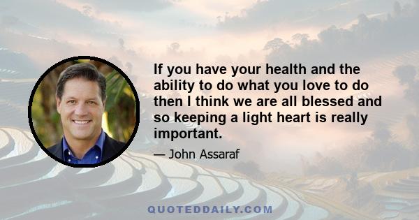 If you have your health and the ability to do what you love to do then I think we are all blessed and so keeping a light heart is really important.