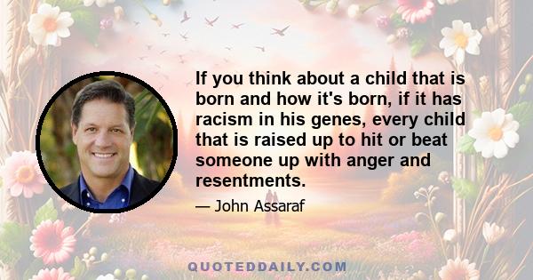 If you think about a child that is born and how it's born, if it has racism in his genes, every child that is raised up to hit or beat someone up with anger and resentments.