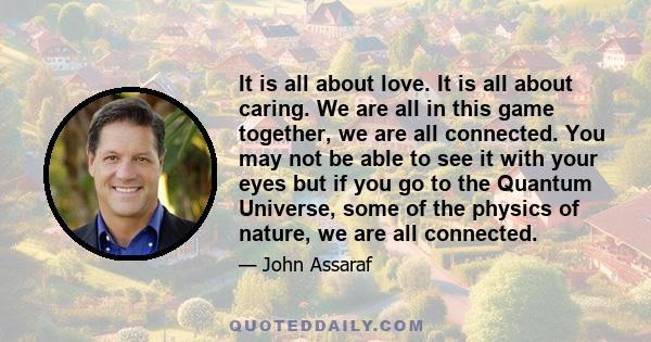 It is all about love. It is all about caring. We are all in this game together, we are all connected. You may not be able to see it with your eyes but if you go to the Quantum Universe, some of the physics of nature, we 